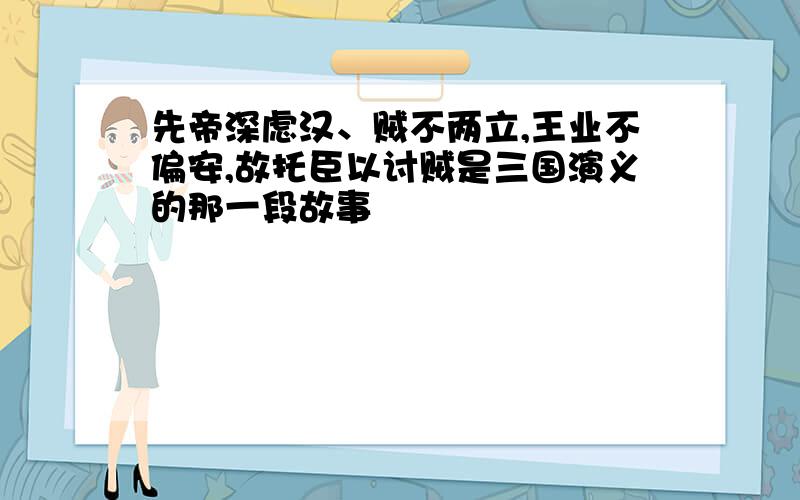 先帝深虑汉、贼不两立,王业不偏安,故托臣以讨贼是三国演义的那一段故事