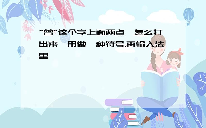 “曾”这个字上面两点,怎么打出来,用做一种符号.再输入法里