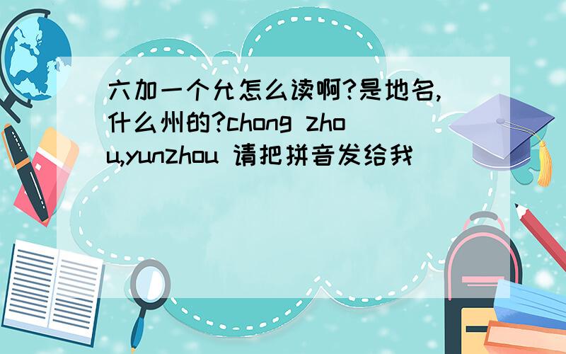 六加一个允怎么读啊?是地名,什么州的?chong zhou,yunzhou 请把拼音发给我