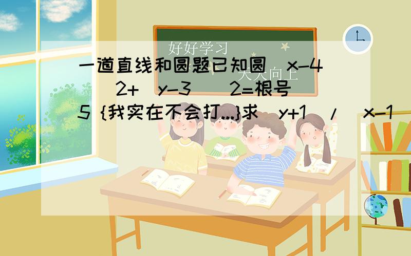 一道直线和圆题已知圆(x-4)^2+(y-3)^2=根号5 {我实在不会打...}求（y+1）/（x-1)的取值范围答案是[1/2,11/2]同志们我补充一句....我就是过定点（1，-1）由点到直线的距离公式算相切，答案不是这个.