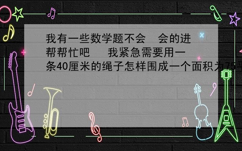 我有一些数学题不会  会的进帮帮忙吧   我紧急需要用一条40厘米的绳子怎样围成一个面积为75平方厘米的 长方形?能围成一个面积为101平方厘米的长方形吗?如能说明围法  .如不能说明理由