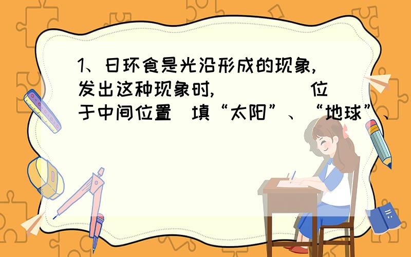 1、日环食是光沿形成的现象,发出这种现象时,_____位于中间位置（填“太阳”、“地球”、“月球”）.2、晚上一个人在路灯下走,发现自己留在地上的影子时长时短,请你分析其中的原因,并指