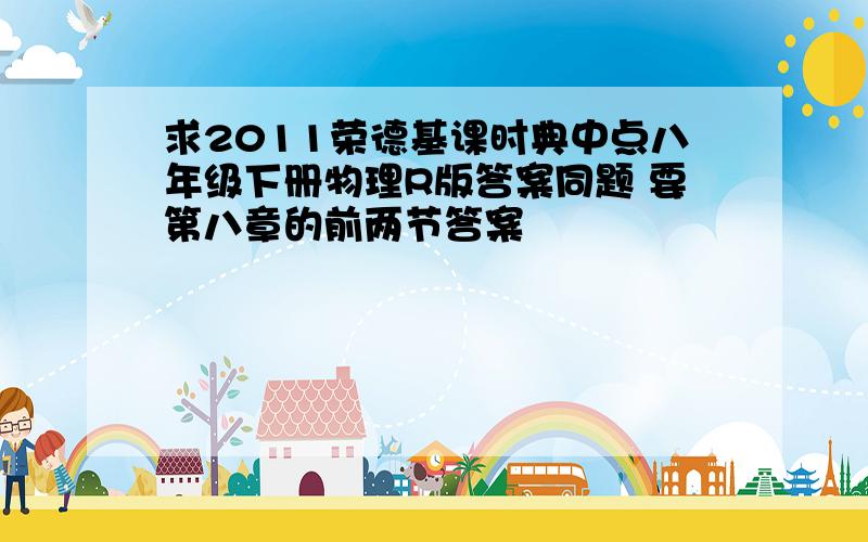 求2011荣德基课时典中点八年级下册物理R版答案同题 要第八章的前两节答案