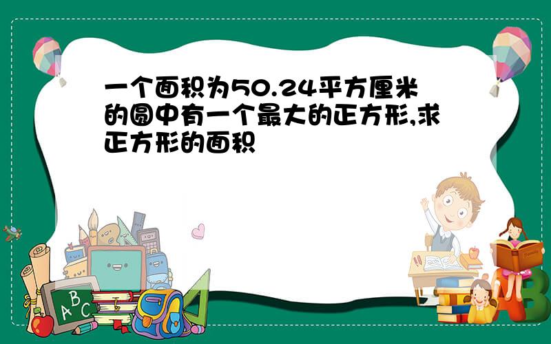 一个面积为50.24平方厘米的圆中有一个最大的正方形,求正方形的面积