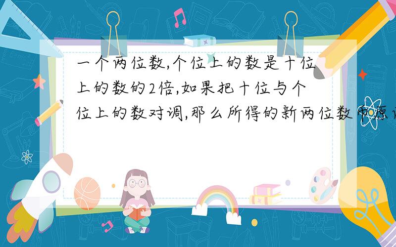 一个两位数,个位上的数是十位上的数的2倍,如果把十位与个位上的数对调,那么所得的新两位数币原两位数的2倍少12,求原两位数?