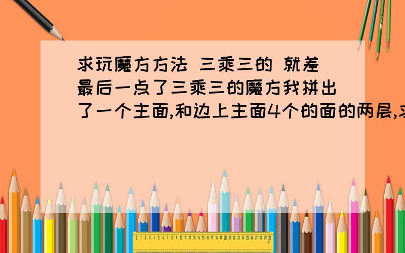 求玩魔方方法 三乘三的 就差最后一点了三乘三的魔方我拼出了一个主面,和边上主面4个的面的两层,求怎么剩下的怎么拼,拼出六面