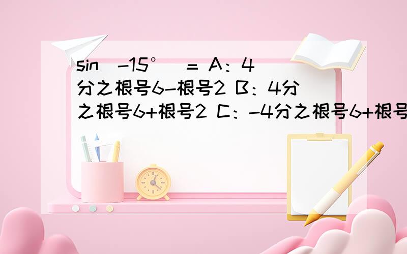 sin(-15°）= A：4分之根号6-根号2 B：4分之根号6+根号2 C：-4分之根号6+根号2 D：4分之根号2-根号6