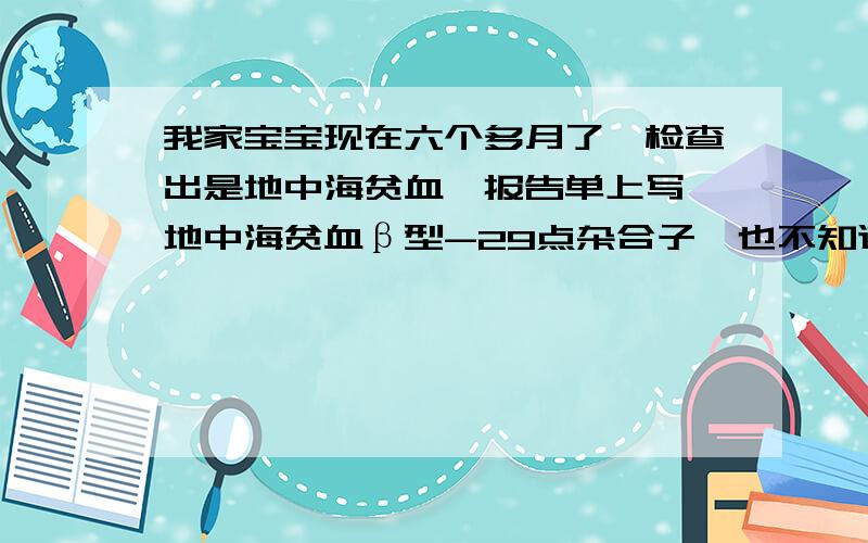 我家宝宝现在六个多月了,检查出是地中海贫血,报告单上写,地中海贫血β型-29点杂合子,也不知道到底是严不严重,请知道的朋友帮我解释一下!我想要知道我宝宝的是不是轻型，要不要紧！要