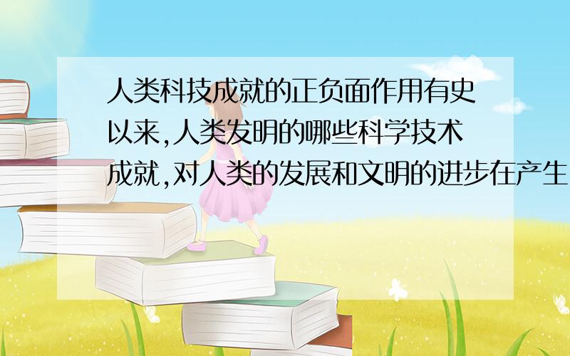 人类科技成就的正负面作用有史以来,人类发明的哪些科学技术成就,对人类的发展和文明的进步在产生了一定的促进作用的同时,由于人的认知、科学奥秘和技术的局限性,将会/已经带来哪些