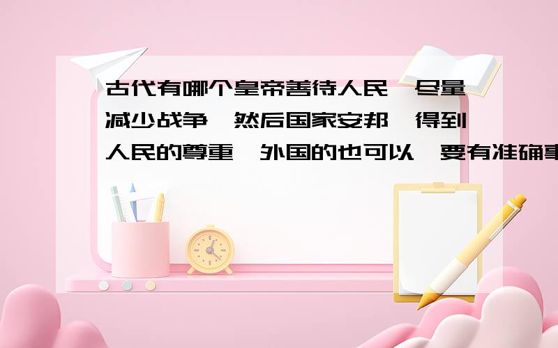 古代有哪个皇帝善待人民,尽量减少战争,然后国家安邦,得到人民的尊重,外国的也可以,要有准确事例,事例要长.