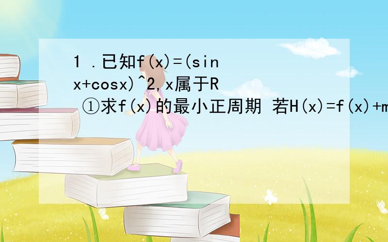 1 .已知f(x)=(sinx+cosx)^2,x属于R ①求f(x)的最小正周期 若H(x)=f(x)+m的最小值为3 求m的值