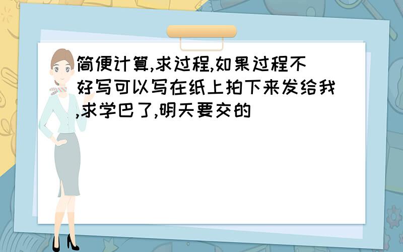 简便计算,求过程,如果过程不好写可以写在纸上拍下来发给我,求学巴了,明天要交的