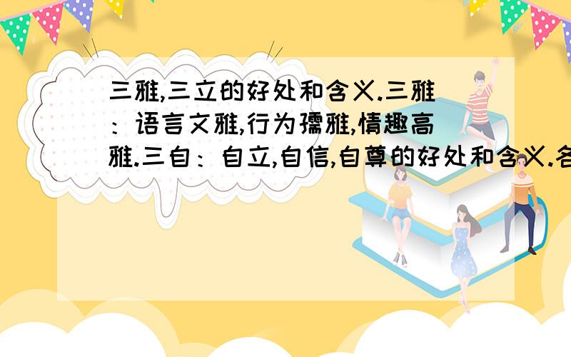 三雅,三立的好处和含义.三雅：语言文雅,行为孺雅,情趣高雅.三自：自立,自信,自尊的好处和含义.各位大哥大姐快给我回答吧!