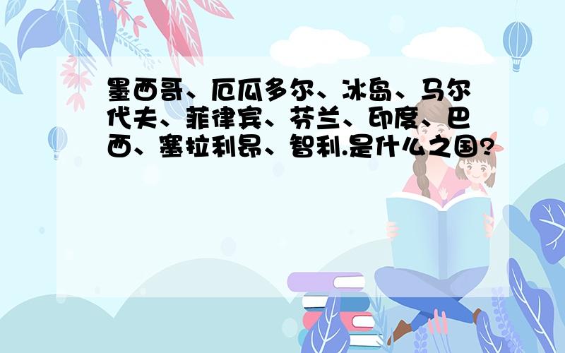 墨西哥、厄瓜多尔、冰岛、马尔代夫、菲律宾、芬兰、印度、巴西、塞拉利昂、智利.是什么之国?