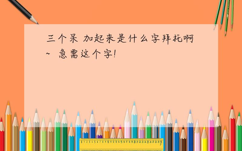 三个呆 加起来是什么字拜托啊~  急需这个字!