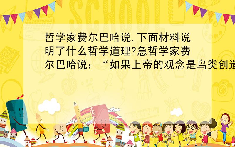 哲学家费尔巴哈说.下面材料说明了什么哲学道理?急哲学家费尔巴哈说：“如果上帝的观念是鸟类创造的,那么上帝一定是长着羽毛的动物；假如牛能绘画,那么它画出来的上帝一定是一头牛.