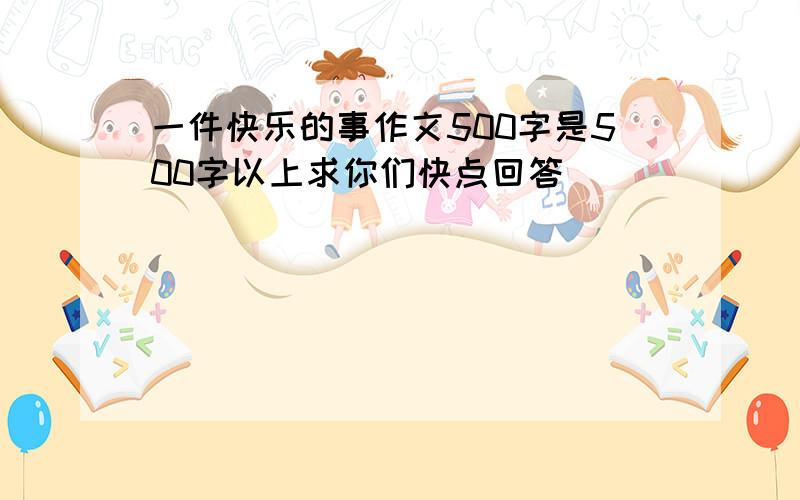 一件快乐的事作文500字是500字以上求你们快点回答