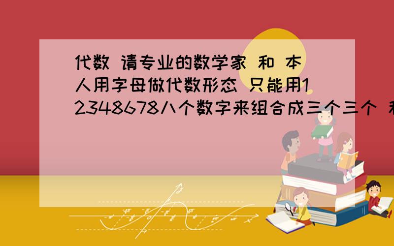 代数 请专业的数学家 和 本人用字母做代数形态 只能用12348678八个数字来组合成三个三个 和值要一样 和是多少都可以但是3组的和要一样 由于我只找出了两个 我表达能力有限 下面我举个列