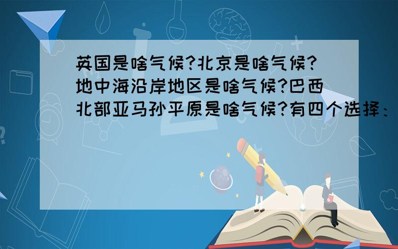 英国是啥气候?北京是啥气候?地中海沿岸地区是啥气候?巴西北部亚马孙平原是啥气候?有四个选择：热带雨林气候 温带季风气候 地中海气候 温带海洋性气候