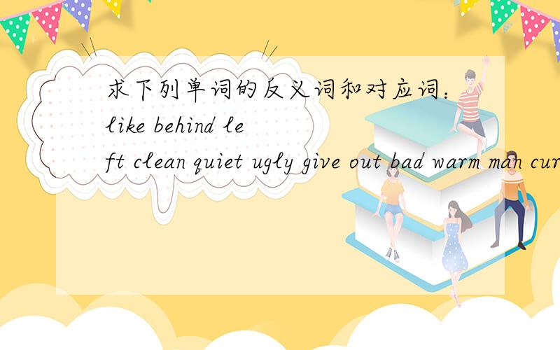 求下列单词的反义词和对应词：like behind left clean quiet ugly give out bad warm man curly tall thinexpensive late friendly curly young hot first yes lost this these