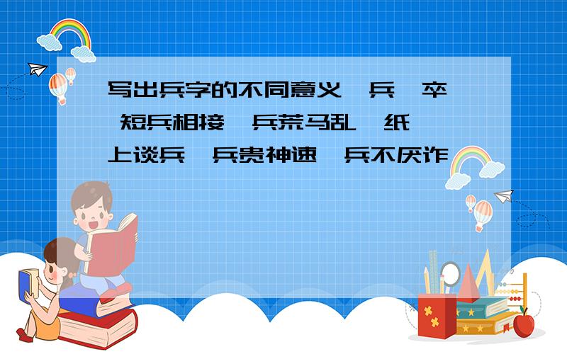 写出兵字的不同意义一兵一卒  短兵相接  兵荒马乱  纸上谈兵  兵贵神速  兵不厌诈