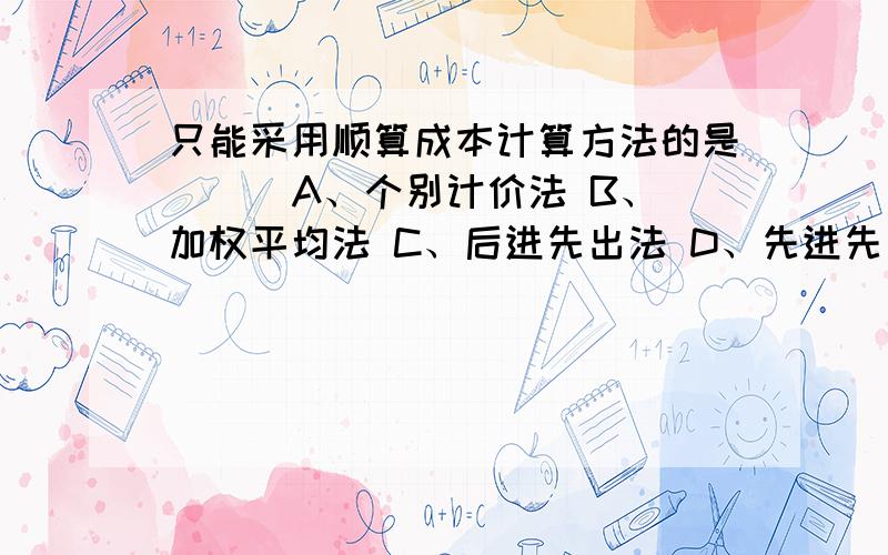 只能采用顺算成本计算方法的是（ ） A、个别计价法 B、加权平均法 C、后进先出法 D、先进先出法