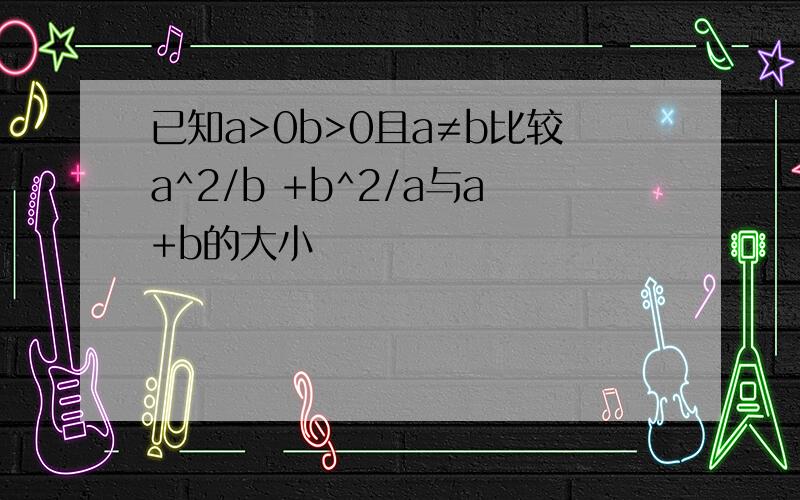 已知a>0b>0且a≠b比较a^2/b +b^2/a与a+b的大小