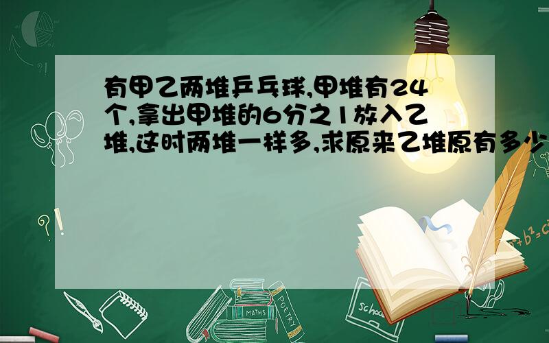 有甲乙两堆乒乓球,甲堆有24个,拿出甲堆的6分之1放入乙堆,这时两堆一样多,求原来乙堆原有多少个乒乓球?%D%A算式