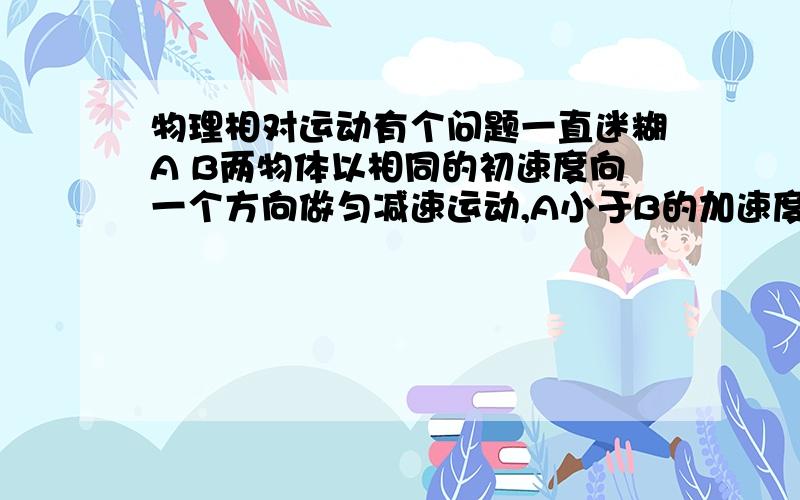 物理相对运动有个问题一直迷糊A B两物体以相同的初速度向一个方向做匀减速运动,A小于B的加速度,那么A对B做什么运动,同时,B对A做什么运动