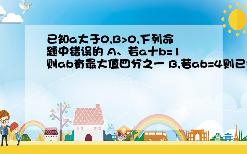 已知a大于0,B>0,下列命题中错误的 A、若a十b=1则ab有最大值四分之一 B,若ab=4则已知a大于0,B>0,下列命题中错误的  A、若a十b=1则ab有最大值四分之一 B,若ab=4则a+b有最小值4,4、若a十b=2则ab有最小