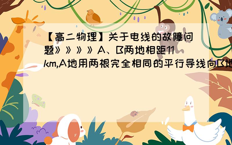 【高二物理】关于电线的故障问题》》》》A、B两地相距11km,A地用两根完全相同的平行导线向B地送电.若两地间某处的树倒了,压在两根导线上而发生故障.为了找出故障所在处,在A地给两根导