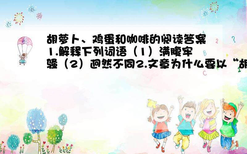 胡萝卜、鸡蛋和咖啡的阅读答案1.解释下列词语（1）满腹牢骚（2）迥然不同2.文章为什么要以“胡萝卜、鸡蛋和咖啡”为题?（分析文章线索）3.作者在行文时,用了什么写作手法?你从文中的