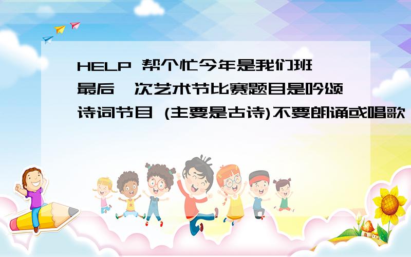 HELP 帮个忙今年是我们班最后一次艺术节比赛题目是吟颂诗词节目 (主要是古诗)不要朗诵或唱歌,跳舞请大家想想还有别的什么节目?希望大家能很快的给出节目!