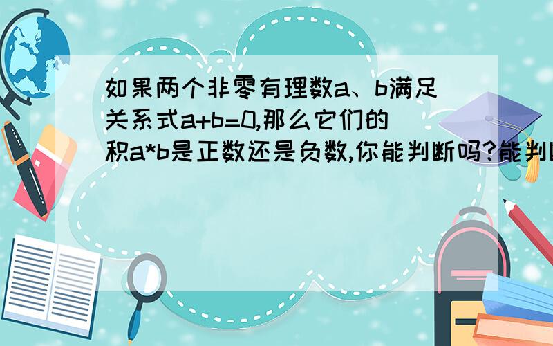 如果两个非零有理数a、b满足关系式a+b=0,那么它们的积a*b是正数还是负数,你能判断吗?能判断请说明理由,如不能判断请举例说明.