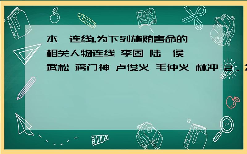 水浒连线1.为下列施贿害命的相关人物连线 李固 陆虞侯 武松 蒋门神 卢俊义 毛仲义 林冲 2．为下列相对应的夫妻关系人物连线 扈三娘 张青 潘巧云 孙新 孙二娘 王英 顾大嫂 杨雄 3．为下列