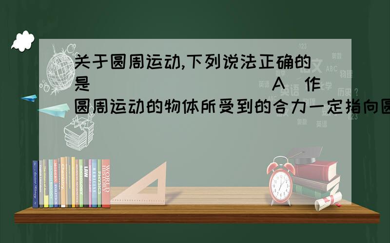 关于圆周运动,下列说法正确的是__________A．作圆周运动的物体所受到的合力一定指向圆心B．作匀速圆周运动的物体所受到的合力一定指向圆心C．作圆周运动的物体受到的向心力不一定指向