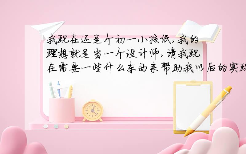 我现在还是个初一小孩纸,我的理想就是当一个设计师,请我现在需要一些什么东西来帮助我以后的实现梦想?谢绝只为悬赏而来之人.尽管你不是大师,我也会采纳.