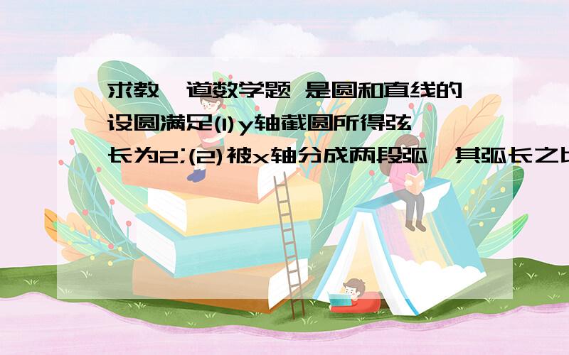 求教一道数学题 是圆和直线的设圆满足(1)y轴截圆所得弦长为2;(2)被x轴分成两段弧,其弧长之比为3:1,在满足(1)和(2)的所有圆中,求圆心到直线l:x-2y=0的距离最小的圆的方程.