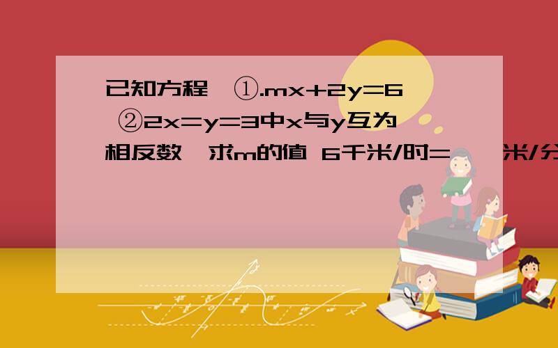 已知方程{①.mx+2y=6 ②2x=y=3中x与y互为相反数,求m的值 6千米/时=——米/分 4千米/时=——米/分