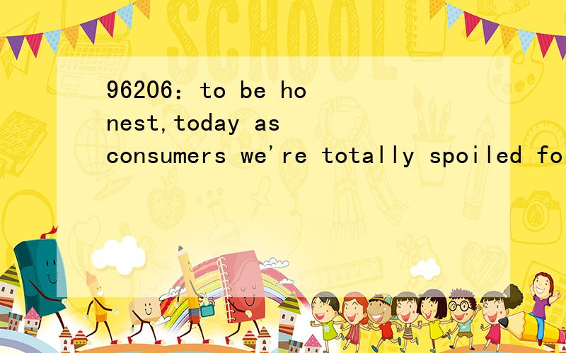 96206：to be honest,today as consumers we're totally spoiled for choice when it comes to taking out loans.想知道的语言点：1—to be honest：2—we're totally spoiled for choice：怎么翻译?3—when it comes to taking out loans：这里 c