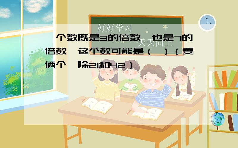 一个数既是3的倍数,也是7的倍数,这个数可能是（ ）（要俩个,除21和42）