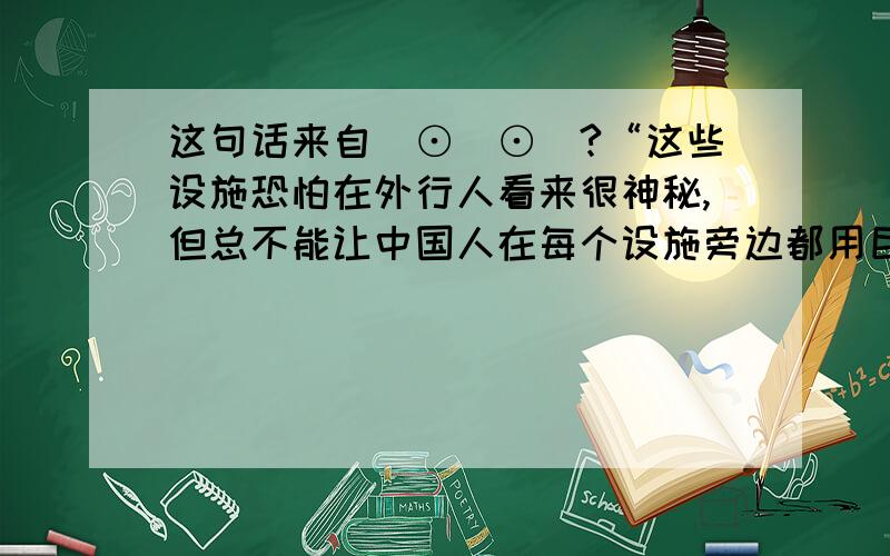 这句话来自(⊙_⊙)?“这些设施恐怕在外行人看来很神秘,但总不能让中国人在每个设施旁边都用巨幅中英文对照说明它的用途吧.”