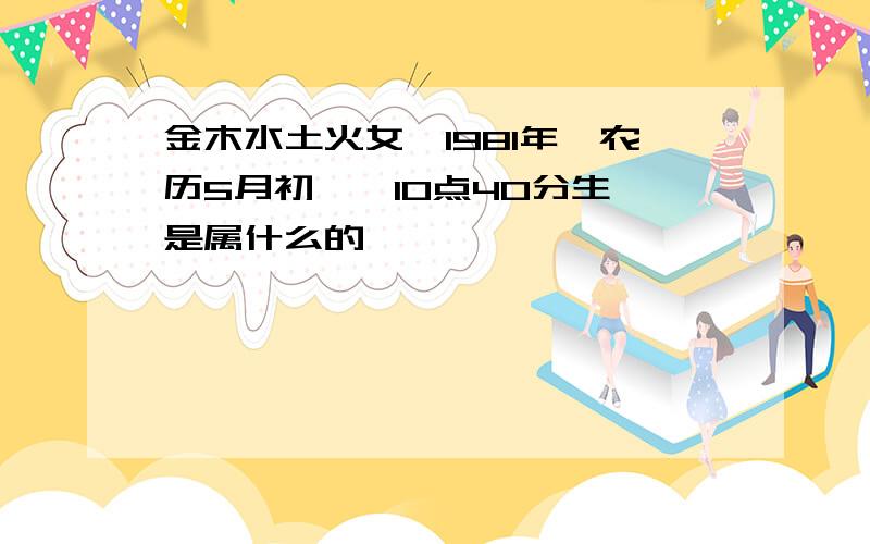 金木水土火女,1981年,农历5月初一,10点40分生,是属什么的