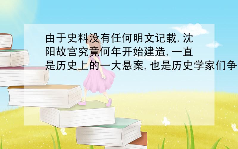 由于史料没有任何明文记载,沈阳故宫究竟何年开始建造,一直是历史上的一大悬案,也是历史学家们争论的一个焦点.沈阳故宫博物院研究室主任佟悦说,这可能是因为修建皇宫是件劳民伤财的