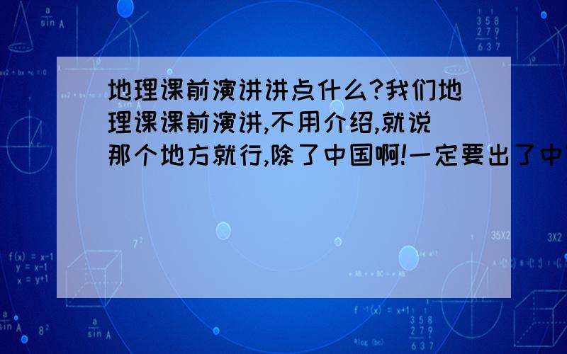 地理课前演讲讲点什么?我们地理课课前演讲,不用介绍,就说那个地方就行,除了中国啊!一定要出了中国!