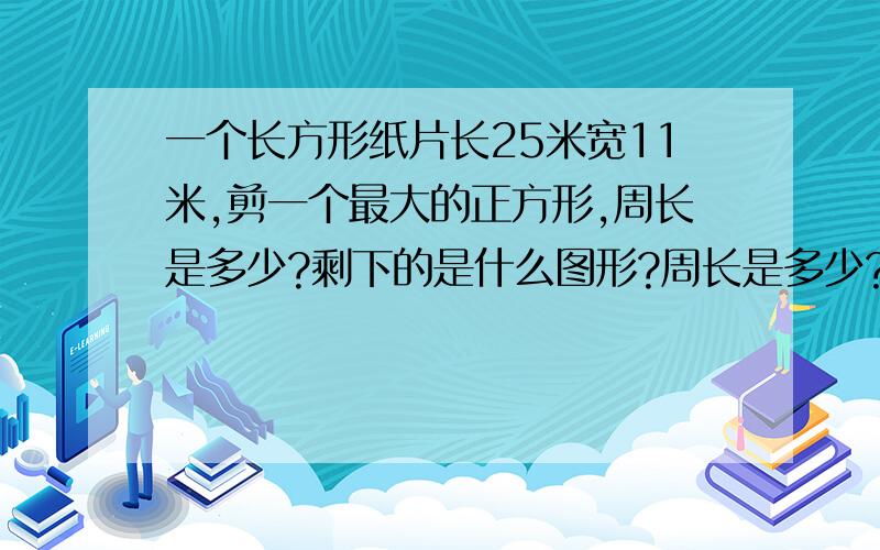 一个长方形纸片长25米宽11米,剪一个最大的正方形,周长是多少?剩下的是什么图形?周长是多少?