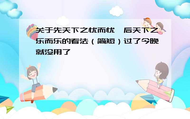 关于先天下之忧而忧,后天下之乐而乐的看法（简短）过了今晚就没用了