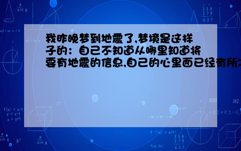 我昨晚梦到地震了,梦境是这样子的：自己不知道从哪里知道将要有地震的信息,自己的心里面已经有所准备.然后真的震了一下,看到大家都往外面跑,我也拼了命往外面跑,但是看到上面很多高