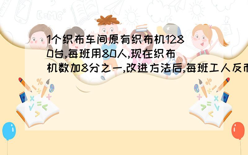 1个织布车间原有织布机1280台,每班用80人,现在织布机数加8分之一,改进方法后,每班工人反而减少4分之一