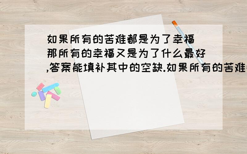 如果所有的苦难都是为了幸福 那所有的幸福又是为了什么最好,答案能填补其中的空缺.如果所有的苦难都是为了幸福,那么所有的幸福又是为了( ).